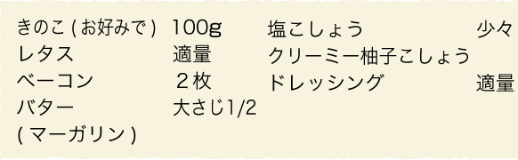 きのこ（お好みで）：100g、レタス：適量、ベーコン：２枚、バター（マーガリン）：大さじ1/2、塩こしょう：少々、クリーミー柚子こしょうドレッシング：適量