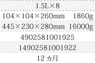 規格1.5L×8、単品サイズ・重量104×104×260mm    1860g、ケースサイズ・重量445×230×280mm  16000g、JAN4902581001925、ITF/GTIN14902581001922、賞味期間12ヵ月