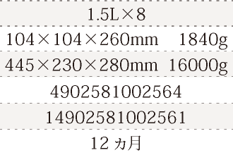 規格1.5L×8、単品サイズ・重量104×104×260mm    1840g、ケースサイズ・重量445×230×280mm  16000g、JAN4902581002564、ITF/GTIN14902581002561、賞味期間12ヵ月