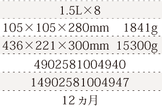 規格1.5L×8、単品サイズ・重量105×105×280mm    1841g、ケースサイズ・重量436×221×300mm  15300g、JAN4902581004940、ITF/GTIN14902581004947、賞味期間12ヵ月