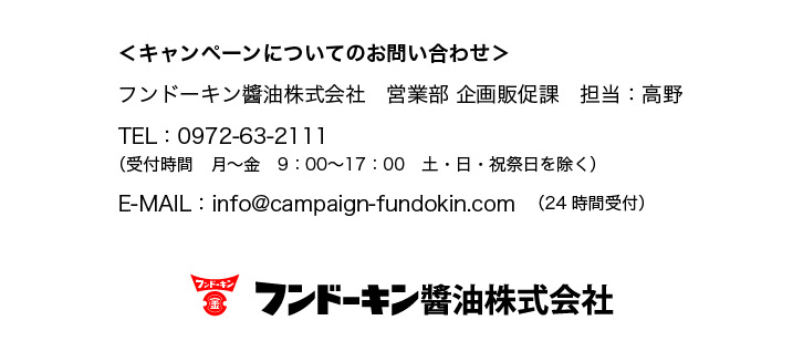 ＜キャンペーンについてのお問い合わせ＞
フンドーキン醬油株式会社
営業部 企画販促課　担当：高野
TEL：0972-63-2111
（受付時間　月〜金　9：00〜17：00土・日・祝祭日を除く）
E-MAIL：info@campaign-fundokin.com（24時間受付）
