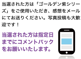 当選された方は「ゴールデン紫シリーズ」をご使用いただき、感想をメールにてお送りください。写真投稿も大歓迎です！１ヶ月以内にコメントバックをお願いいたします。