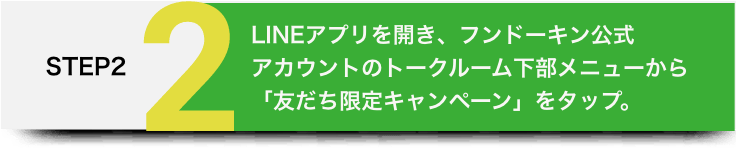 STEP2 LINEアプリを開き、フンドーキン公式アカウントのトークルーム下部メニューから「友だち限定キャンペーン」をタップ。