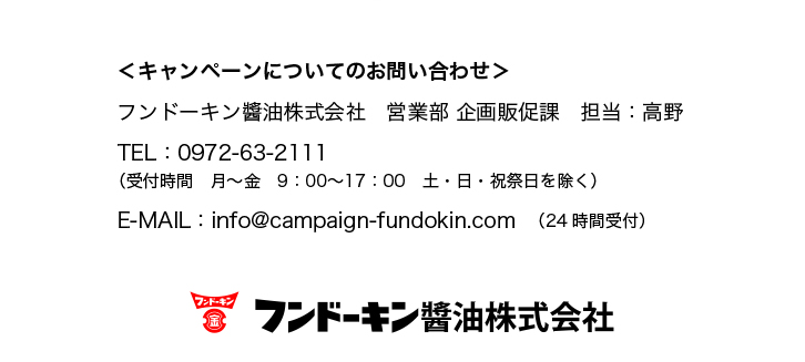 ＜キャンペーンについてのお問い合わせ＞
フンドーキン醬油株式会社
営業部 企画販促課　担当：高野
TEL：0972-63-2111
（受付時間　月〜金　9：00〜17：00土・日・祝祭日を除く）
E-MAIL：info@campaign-fundokin.com（24時間受付）
