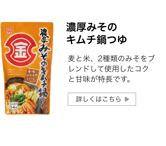 濃厚みそのキムチ鍋つゆ：麦と米、2種類のみそをブレンドして使用したコクと甘味が特長です。