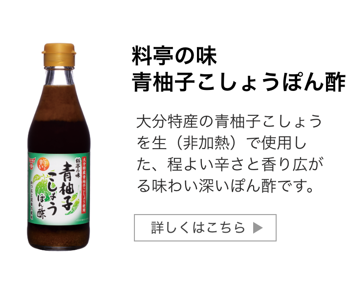 料亭の味青柚子こしょうぽん酢：大分特産の青柚子こしょうを生（非加熱）で使用した、程よい辛さと香り広がる味わい深いぽん酢です。