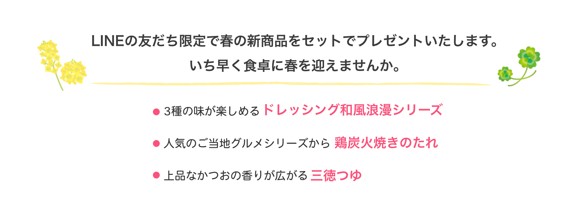 LINEの友だち限定で春の新商品をセットでプレゼントいたします。いち早く食卓に春を迎えませんか。3種の味が楽しめるドレッシング和風浪漫シリーズ、人気のご当地グルメシリーズから鶏炭火焼きのたれ、上品なかつおの香りが広がる三徳つゆ