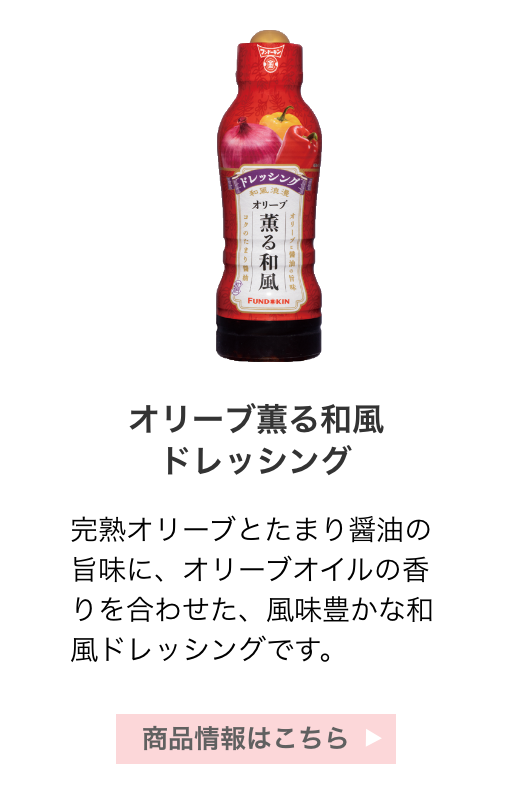 オリーブ薫る和風ドレッシング：完熟オリーブとたまり醤油の旨味に、オリーブオイルの香りを合わせた、風味豊かな和風ドレッシングです。