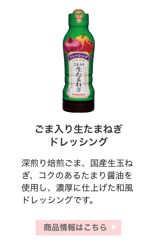 ごま入り生たまねぎドレッシング：深煎り焙煎ごま、国産生玉ねぎ、コクのあるたまり醤油を使用し、濃厚に仕上げた和風ドレッシングです。