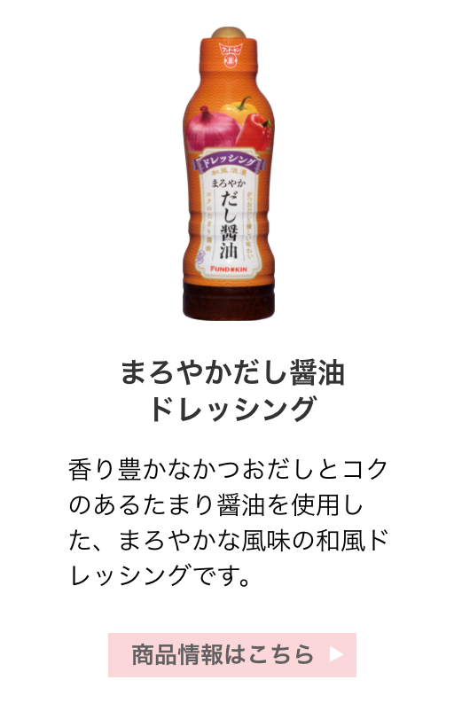 まろやかだし醤油ドレッシング：香り豊かなかつおだしとコクのあるたまり醤油を使用した、まろやかな風味の和風ドレッシングです。