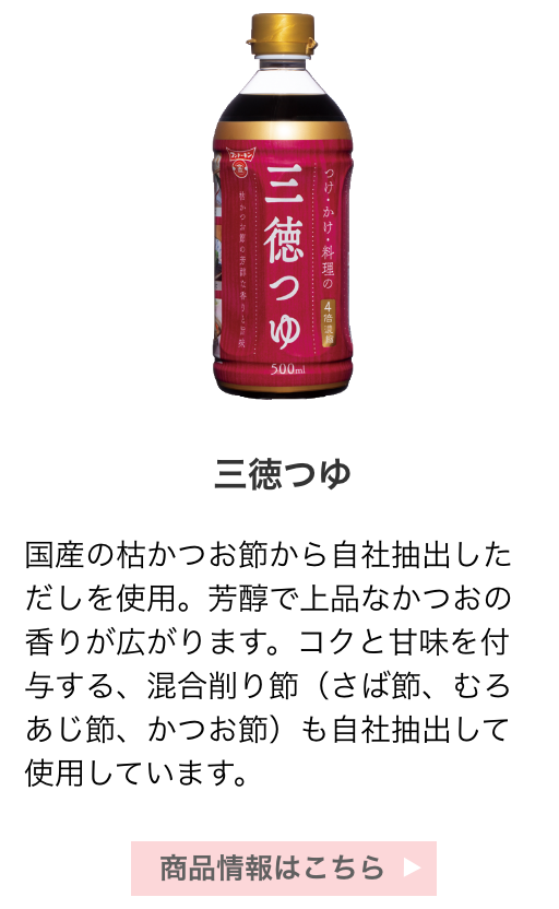 三徳つゆ：国産の枯かつお節から自社抽出しただしを使用。芳醇で上品なかつおの香りが広がります。コクと甘味を付与する、混合削り節（さば節、むろあじ節、かつお節）も自社抽出して使用しています。