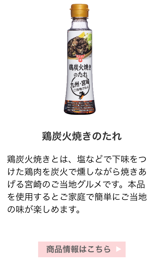 鶏炭火焼きのたれ：鶏炭火焼きとは、塩などで下味をつけた鶏肉を炭火で燻しながら焼きあげる宮崎のご当地グルメです。本品を使用するとご家庭で簡単にご当地の味が楽しめます。