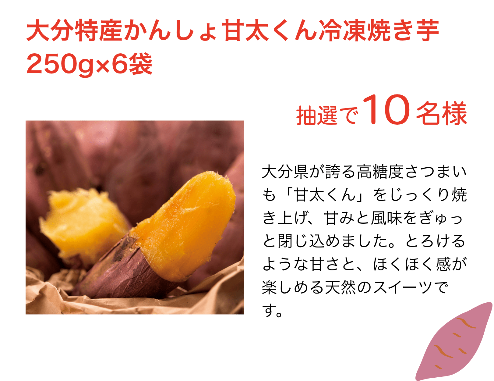 大分特産かんしょ甘太くん冷凍焼き芋250g×6袋：大分県が誇る高糖度さつまいも「甘太くん」をじっくり焼き上げ、甘みと風味をぎゅっと閉じ込めました。とろけるような甘さと、ほくほく感が楽しめる天然のスイーツです。