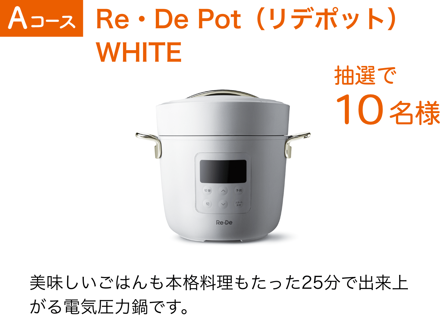 Aコース：Re・De Pot（リデポット）WHITE（10名様）美味しいごはんも本格料理もたった25分で出来上がる電気圧力鍋です。