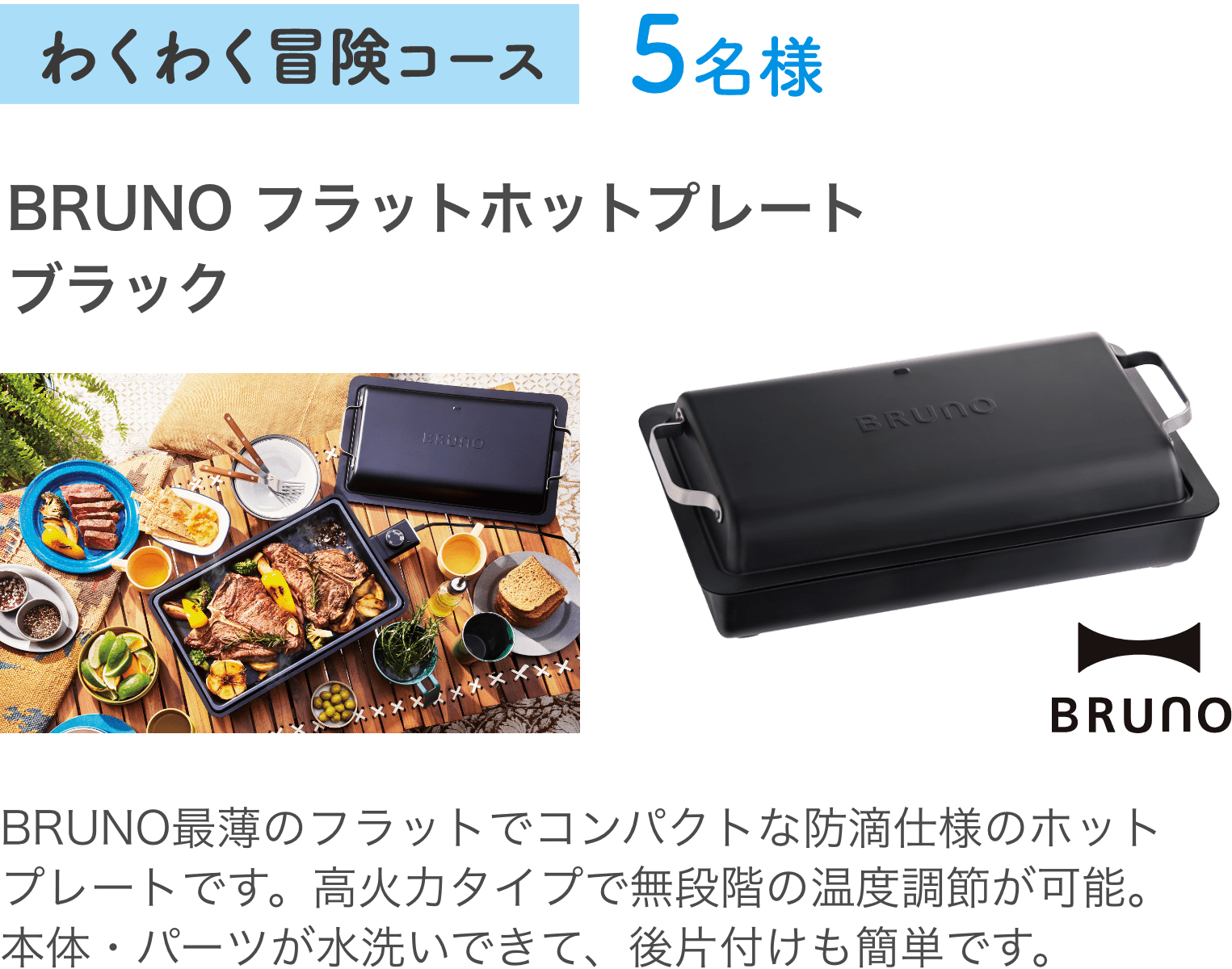 わくわく冒険コース5名様：BRUNO フラットホットプレートブラック BRUNO最薄のフラットでコンパクトな防滴仕様のホットプレートです。高火力タイプで無段階の温度調節が可能。本体・パーツが水洗いできて、後片付けも簡単です。
