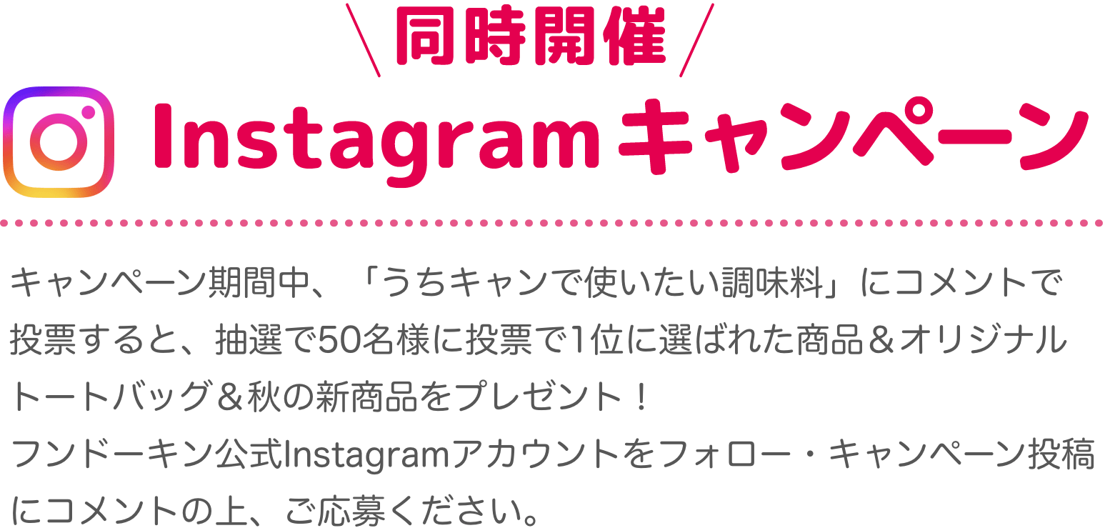 同時開催！Instagramキャンペーン キャンペーン期間中、「うちキャンで使いたい調味料」にコメントで投票すると、抽選で50名様に投票で1位に選ばれた商品＆オリジナルトートバッグ＆秋の新商品をプレゼント！フンドーキン公式Instagramアカウントをフォロー・キャンペーン投稿にコメントの上、ご応募ください。