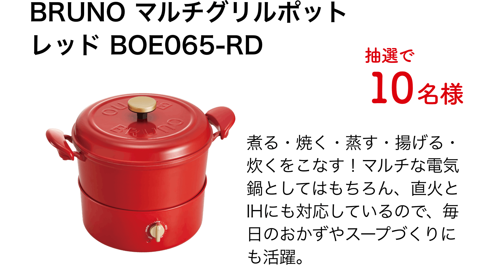 BRUNO マルチグリルポットレッド BOE065-RD（10名様）煮る・焼く・蒸す・揚げる・炊くをこなす！マルチな電気鍋としてはもちろん、直火とIHにも対応しているので、毎日のおかずやスープづくりにも活躍。