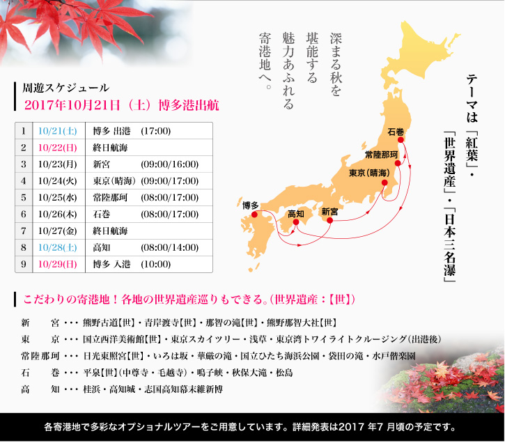 周遊スケジュール： 2017年10月21日（土）博多港出航、10/21(土)博多 出港、10/22(日)終日航海、10/23(月)新宮、10/24(火)東京（晴海）、10/25(水)常陸那珂、10/26(木)石巻、10/27(金)終日航海、10/28(土)高知、10/29(日)博多 入港。各寄港地で多彩なオプショナルツアーをご用意しています。詳細発表は2017年7月頃の予定です。