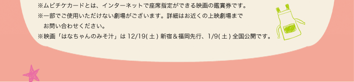 ※ムビチケカードとは、インターネットで座席指定ができる映画の鑑賞券です。※一部でご使用いただけない劇場がございます。詳細はお近くの上映劇場までお問い合わせください。※映画「はなちゃんのみそ汁」は12/19(土) 新宿＆福岡先行、1/9(土)全国公開です。