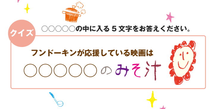 ○○○○○の中に入る5文字をお答えください。『フンドーキンが応援している映画は○○○○○のみそ汁』