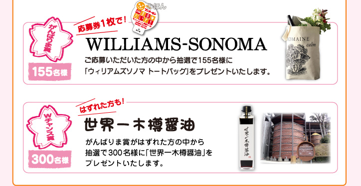 がんばりま賞『WILLIAMS-SNONOMA』ご応募いただいた方の中から抽選で155名様に「ウィリアムズソノマトートバッグ」をプレゼントいたします。Wチャンス賞『世界一木樽醤油』はずれた方の中から抽選で300名様に「世界一木樽醤油』をプレゼントいたします。