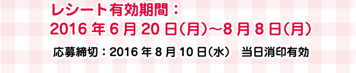 レシート有効期間：2016年6月20日（月2）〜8月8日（月）応募締切：2016年8月10日（水）当日消印有効