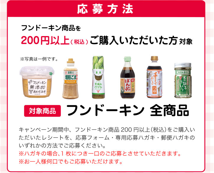 フンドーキン商品を200円以上（税込）ご購入いただいた方対象（対象商品：フンドーキン全商品）キャンペーン期間中、フンドーキン商品200円以上（税込）をご購入いただいたレシートを、応募フォーム・専用応募ハガキ・郵便ハガキのいずれかの方法でご応募ください。※ハガキの場合、1枚につき一口のご応募とさせていただきます。※お一人様何口でもご応募いただけます。