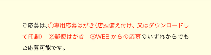 ご応募は、1.専用応募はがき（店頭備え付け、又はダウンロードして印刷） 2.郵便はがき 3.WEBからの応募のいずれからでもご応募可能です。