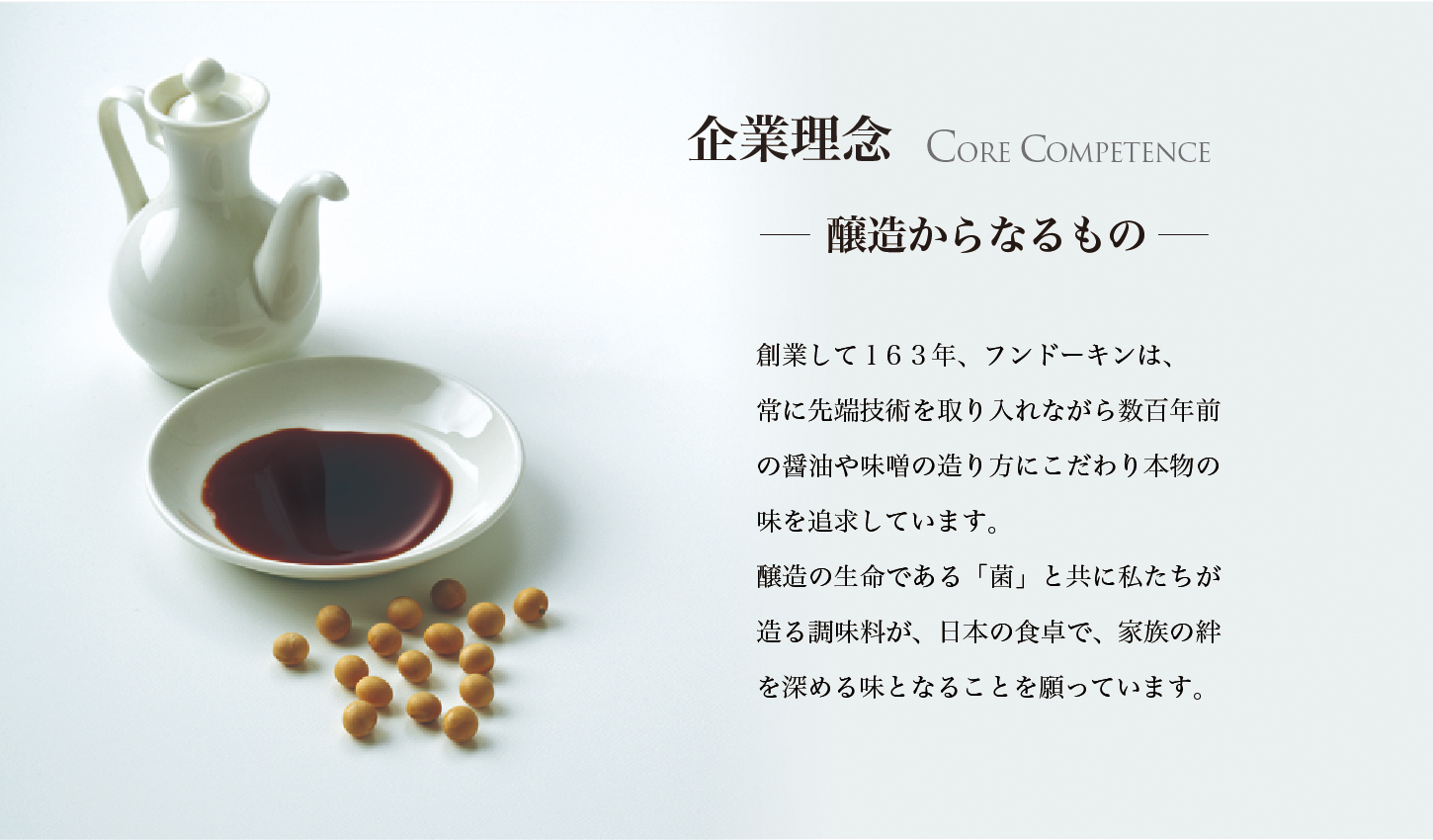 企業理念醸　造からなるもの　創業して160年、フンドーキンは、常に先端技術を取り入れながら数百年前の醬油や味噌の造り方にこだわり本物の味を追求しています。醸造の生命である「菌」と共に私たちが造る調味料が、日本の食卓で、家族の絆を深める味となることを願っています。