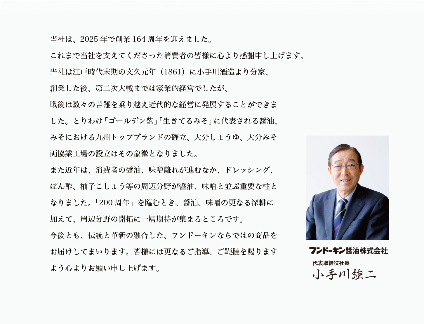 当社は、2025年で創業164周年を迎えます。これまで当社を支えてくださった消費者の皆様に心より感謝申し上げます。当社は江戸時代末期の文久元年(1861)に小手川酒造より分家、創業した後、第二次大戦までは家業的経営でしたが、戦後は数々の苦難を乗り越え近代的な経営に発展することができました。とりわけ「ゴールデン紫」「生きてるみそ」に代表される醤油、みそにおける九州トップブランドの確立、大分しょうゆ、大分みそ両協業工場の設立はその象徴となりました。また近年は、消費者の醤油、味噌離れが進むなか、ドレッシング、ぽん酢、柚子こしょう等の周辺分野が醤油、味噌と並ぶ重要な柱となりました。「200周年」を臨むとき、醤油、味噌の更なる深耕に加えて、周辺分野の開拓に一層期待が集まるところです。今後とも、伝統と革新の融合した、フンドーキンならでの商品をお届けしてまいります。皆様には更なるご指導、ご鞭撻を賜りますよう心よりお願い申し上げます。