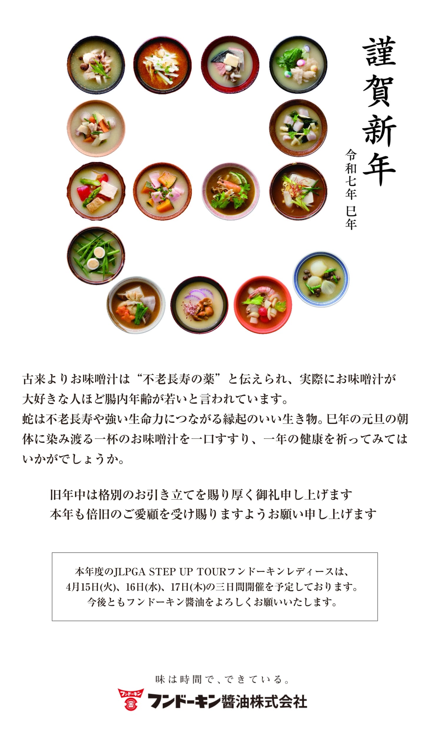 古来よりお味噌汁は“不老長寿の薬”と伝えられ、実際にお味噌汁が大好きな人ほど腸内年齢が若いと言われています。蛇は不老長寿や強い生命力につながる縁起のいい生き物。巳年の元旦の朝 体に染み渡る一杯のお味噌汁を一口すすり、一年の健康を祈ってみてはいかがでしょうか。旧年中は格別のお引き立てを賜り厚く御礼申し上げます。本年も倍旧のご愛顧を受け賜りますようお願い申し上げます。
                                本年度のJLPGA STEP UP TOURフンドーキンレディースは、4月15日(火)、16日(水)、17日(木)の三日間開催を予定しております。今後ともフンドーキン醬油をよろしくお願いいたします。