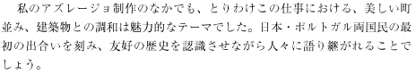 　 私のアズレージョ制作のなかでも、とりわけこの仕事における、美しい町並み、建築物との調和は魅力的なテーマでした。日本・ポルトガル両国民の最初の出合いを刻み、友好の歴史を認識させながら人々に語り継がれることでしょう。