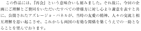 　 この作品には、『再会』という意味合いも刻みました。それ故に、今回の企画にご理解とご賛同をいただいたすべての皆様方に対し心より謝意を表すと共に、公開されたアズレージョ・パネルが、当時の友愛の精神、人々の交流と相互理解を思い起こさせ、これからも両国の有効な関係を築くうえでの一助となることを望んでおります。 