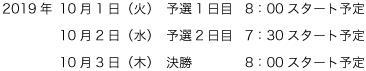 2019年10月1日（火）予選1日目8：00スタート予定／2019年10月2日（水）予選2日目7:30スタート予定／2019年10月3日（木）決勝8：00スタート予定