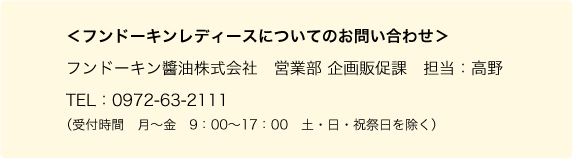 ＜フンドーキンレディースについてのお問い合わせ＞フンドーキン醬油株式会社　営業部 企画販促課　担当：高野　TEL：0972-63-2111（受付時間　月〜金　9：00〜17：00　土・日・祝祭日を除く）