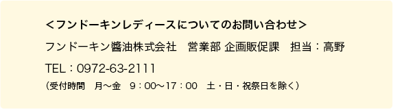 ＜フンドーキンレディースについてのお問い合わせ＞フンドーキン醬油株式会社　営業部 企画販促課　担当：高野　TEL：0972-63-2111（受付時間　月〜金　9：00〜17：00　土・日・祝祭日を除く）