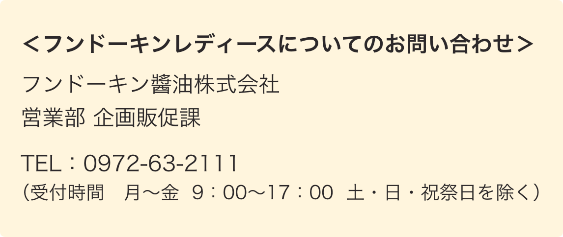 ＜フンドーキンレディースについてのお問い合わせ＞フンドーキン醬油株式会社　営業部 企画販促課　TEL：0972-63-2111（受付時間　月〜金　9：00〜17：00　土・日・祝祭日を除く）