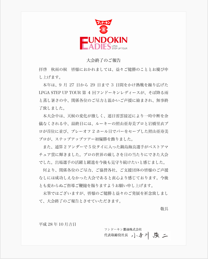 拝啓 秋雨の候 皆様におかれましては、益々ご健勝のこととお慶び申し上げます。本年は、9月27日から29日まで3日間をかけ熱戦を繰り広げたLPGA STEP UP TOUR 第4回フンドーキンレディースが、そぼ降る雨と蒸し暑さの中、関係各位のご尽力と温かいご声援に励まされ、無事終了致しました。本大会中は、天候の変化が激しく、連日雷雲接近により一時中断を余儀なくされる中、最終日には、ルーキーの照山亜寿美プロと岩橋里衣プロが首位に並び、プレーオフ2ホール目でパーをセーブした照山亜寿美プロが、ステップアップツアー初優勝を飾りました。また、通算2アンダーで5位タイに入った鍋島海良選手がベストアマチュア賞に輝きました。プロの世界の厳しさを目の当たりにできた大会でした。出場選手の活躍と躍進を今後も見守り続けたいと感じました。何より、関係各位のご尽力、ご協賛各社、ご支援団体の皆様のご声援なしには成功しえなかった大会であると衷心より感じております。今後とも変わらぬご指導ご鞭撻を賜りますようお願い申し上げます。末筆ではございますが、皆様のご健勝と益々のご発展を祈念致しまして、大会終了のご報告とさせていただきます。敬具 平成28年10月吉日