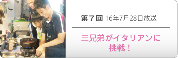 第７回 16年7月28日放送「三兄弟がイタリアンに挑戦！」
