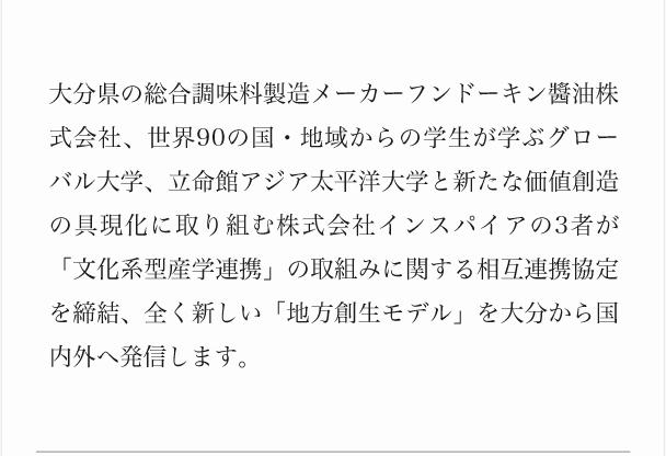 大分県の総合調味料製造メーカーフンドーキン醬油株式会社、世界90の国・地域からの学生が学ぶグローバル大学、立命館アジア太平洋大学と新たな価値創造の具現化に取り組む株式会社インスパイアの3者が「文化系型産学連携」の取組みに関する相互連携協定を締結、全く新しい「地方創生モデル」を大分から国内外へ発信します。