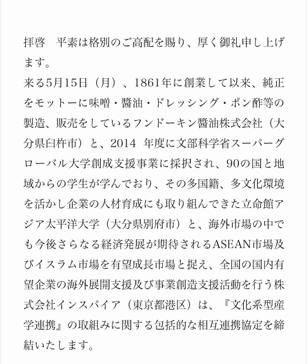 拝啓　平素は格別のご高配を賜り、厚く御礼申し上げます。来る5月15日（月）、1861年に創業して以来、純正をモットーに味噌・醬油・ドレッシング・ポン酢等の製造、販売をしているフンドーキン醬油株式会社（大分県臼杵市）と、2014 年度に文部科学省スーパーグローバル大学創成支援事業に採択され、90の国と地域からの学生が学んでおり、その多国籍、多文化環境を活かし企業の人材育成にも取り組んできた立命館アジア太平洋大学（大分県別府市）と、海外市場の中でも今後さらなる経済発展が期待されるASEAN市場及びイスラム市場を有望成長市場と捉え、全国の国内有望企業の海外展開支援及び事業創造支援活動を行う株式会社インスパイア（東京都港区）は、『文化系型産学連携』の取組みに関する包括的な相互連携協定を締結いたします。