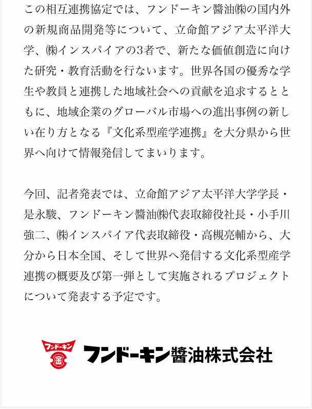 この相互連携協定では、フンドーキン醬油㈱の国内外の新規商品開発等について、立命館アジア太平洋大学、㈱インスパイアの3者で、新たな価値創造に向けた研究・教育活動を行ないます。世界各国の優秀な学生や教員と連携した地域社会への貢献を追求するとともに、地域企業のグローバル市場への進出事例の新しい在り方となる『文化系型産学連携』を大分県から世界へ向けて情報発信してまいります。今回、記者発表では、立命館アジア太平洋大学学長・是永駿、フンドーキン醬油㈱代表取締役社長・小手川強二、㈱インスパイア代表取締役・高槻亮輔から、大分から日本全国、そして世界へ発信する文化系型産学連携の概要及び第一弾として実施されるプロジェクトについて発表する予定です。