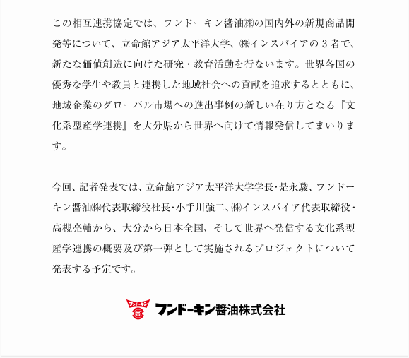 この相互連携協定では、フンドーキン醬油㈱の国内外の新規商品開発等について、立命館アジア太平洋大学、㈱インスパイアの3者で、新たな価値創造に向けた研究・教育活動を行ないます。世界各国の優秀な学生や教員と連携した地域社会への貢献を追求するとともに、地域企業のグローバル市場への進出事例の新しい在り方となる『文化系型産学連携』を大分県から世界へ向けて情報発信してまいります。今回、記者発表では、立命館アジア太平洋大学学長・是永駿、フンドーキン醬油㈱代表取締役社長・小手川強二、㈱インスパイア代表取締役・高槻亮輔から、大分から日本全国、そして世界へ発信する文化系型産学連携の概要及び第一弾として実施されるプロジェクトについて発表する予定です。