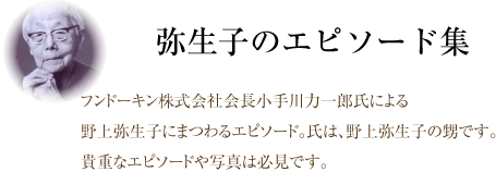 弥生子のエピソード集。フンドーキン株式会社会長小手川力一郎氏による野上弥生子にまつわるエピソード。氏は、野上弥生子の甥です。貴重なエピソードや写真は必見です。