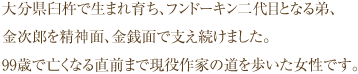 大分県臼杵で生まれ育ち、フンドーキン二代目となる弟、金次郎を精神面、金銭面で支え続けました。99歳で亡くなる直前まで現役作家の道を歩いた女性です。