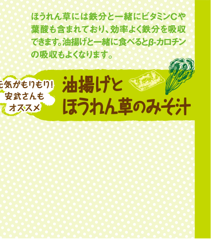 ほうれん草には鉄分と一緒にビタミンCや葉酸も含まれており、効率よく鉄分を吸収できます。油揚げと一緒に食べるとβ-カロチンの吸収もよくなります。