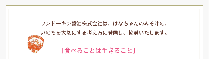 フンドーキン醬油株式会社は、はなちゃんのみそ汁の、いのちを大切にする考え方に賛同し、協賛いたします。「食べることは生きること」