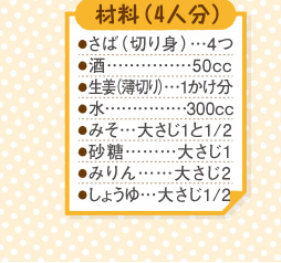 材料４人分（さば切り身４つ。酒５０cc。生姜薄切り１かけ分。水３００cc。みそ大さじ１と２分の１。砂糖大さじ１。みりん大さじ２。しょうゆ大さじ２分の１。