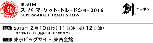 第50回スーパーマーケット・トレードショー2016・会期：2016年2月10日（水）11日（木・祝）12日（金）10：00-17：00（最終日は16：00まで）会場：東京ビッグサイト（東西全館）