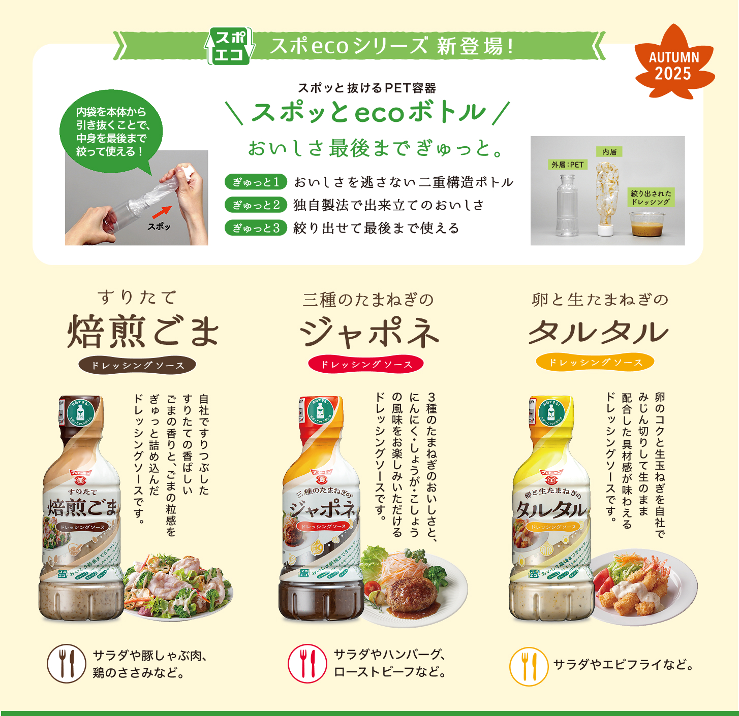 スポッとecoボトルシリーズ新登場！内袋を本体から引き抜くことで、中身を最後まで絞って使える！
すりたて焙煎ごまドレッシングソース・三種のたまねぎのジャポネドレッシングソース・卵と生たまねぎのタルタルドレッシングソース